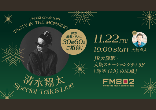 FM802 on-air with TACTY IN THE MORNING 清水翔太 Special Talk&Live 前方観覧エリアに30組60名ご招待！ 11.22FRI 19:00 start mc 大抜卓人 大阪ステーションシティ 5階 時空（とき）の広場 携帯電話のご利用マナーにご協力ください FM802 meet the music on the radio